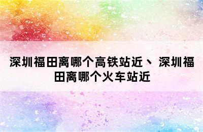 深圳福田离哪个高铁站近丶 深圳福田离哪个火车站近